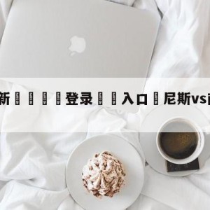 💥最新🍖登录⛔️入口⛎尼斯vs南特阵容预测