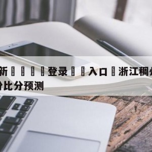 💥最新🍖登录⛔️入口⛎浙江稠州金租vs福建浔兴股份比分预测