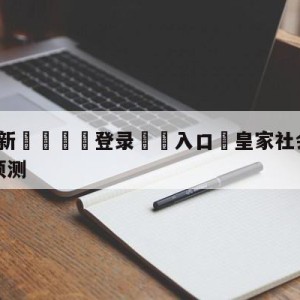 💥最新🍖登录⛔️入口⛎皇家社会vs马德里竞技阵容预测