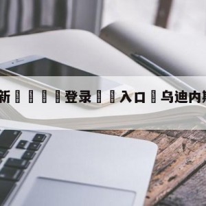 💥最新🍖登录⛔️入口⛎乌迪内斯vs拉齐奥阵容预测