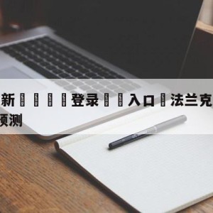 💥最新🍖登录⛔️入口⛎法兰克福vsRB莱比锡阵容预测