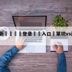 💥最新🍖登录⛔️入口⛎莱切vs萨索洛大小球预测