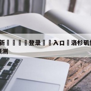 💥最新🍖登录⛔️入口⛎洛杉矶快船vs金州勇士赛前预测