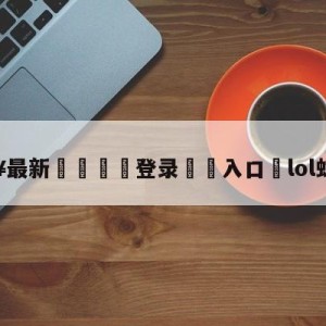 💥最新🍖登录⛔️入口⛎lol蛇年限定