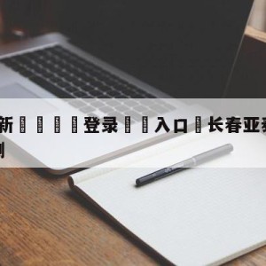 💥最新🍖登录⛔️入口⛎长春亚泰vs梅州客家比分预测