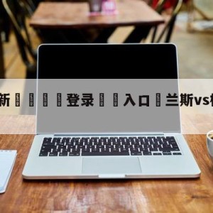 💥最新🍖登录⛔️入口⛎兰斯vs梅斯分析预测