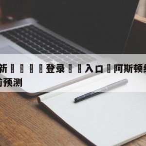 💥最新🍖登录⛔️入口⛎阿斯顿维拉vs纽卡斯尔联赛前预测