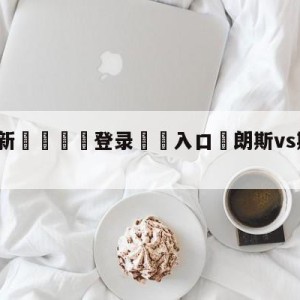 💥最新🍖登录⛔️入口⛎朗斯vs斯特拉斯堡阵容预测