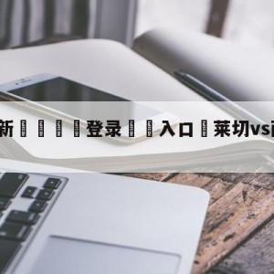 💥最新🍖登录⛔️入口⛎莱切vs萨勒尼塔纳对阵预测