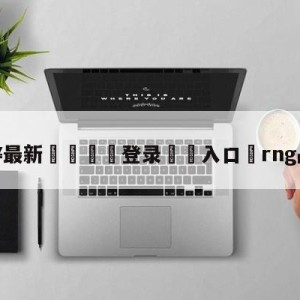 💥最新🍖登录⛔️入口⛎rng战胜edg