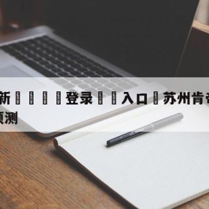 💥最新🍖登录⛔️入口⛎苏州肯帝亚vs辽宁本钢比分预测