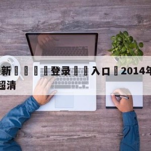 💥最新🍖登录⛔️入口⛎2014年世界杯回放完整版超清