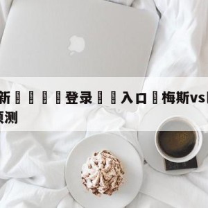 💥最新🍖登录⛔️入口⛎梅斯vs巴黎圣日尔曼大小球预测