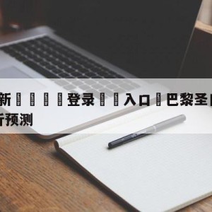 💥最新🍖登录⛔️入口⛎巴黎圣日尔曼vs勒阿弗尔分析预测