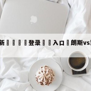 💥最新🍖登录⛔️入口⛎朗斯vs蒙彼利埃前瞻预测