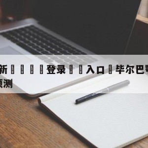 💥最新🍖登录⛔️入口⛎毕尔巴鄂竞技vs卡迪斯阵容预测