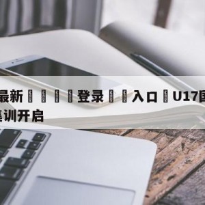 💥最新🍖登录⛔️入口⛎U17国足2023第二期集训开启