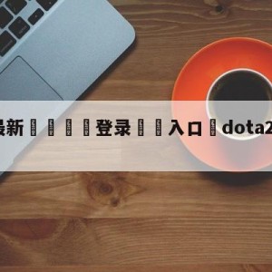 💥最新🍖登录⛔️入口⛎dota2什么时候公测