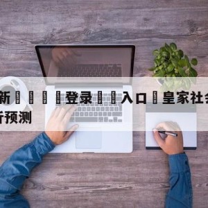 💥最新🍖登录⛔️入口⛎皇家社会vs比利亚雷亚尔分析预测