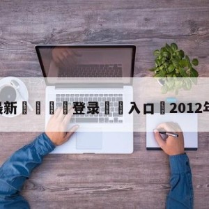 💥最新🍖登录⛔️入口⛎2012年欧冠决赛