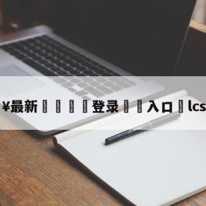 💥最新🍖登录⛔️入口⛎lcs夏季赛