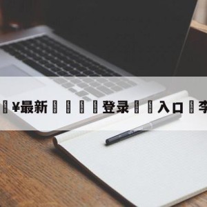 💥最新🍖登录⛔️入口⛎李弘权