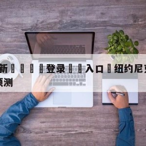 💥最新🍖登录⛔️入口⛎纽约尼克斯vs金州勇士比分预测