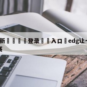 💥最新🍖登录⛔️入口⛎edg让一追三晋级胜者组决赛