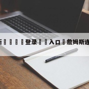 💥最新🍖登录⛔️入口⛎詹姆斯连休三场引热议