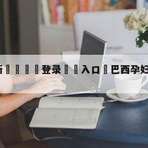 💥最新🍖登录⛔️入口⛎巴西孕妇被麻醉师原视频