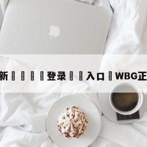 💥最新🍖登录⛔️入口⛎WBG正式落地北京