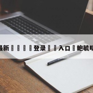 💥最新🍖登录⛔️入口⛎鲍毓明再度回应