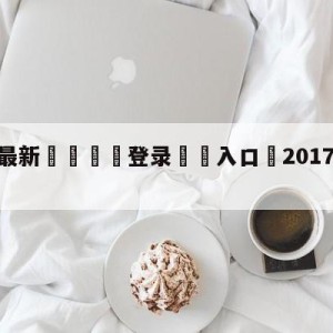 💥最新🍖登录⛔️入口⛎2017年1月12日