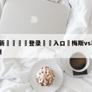 💥最新🍖登录⛔️入口⛎梅斯vs巴黎圣日尔曼前瞻预测