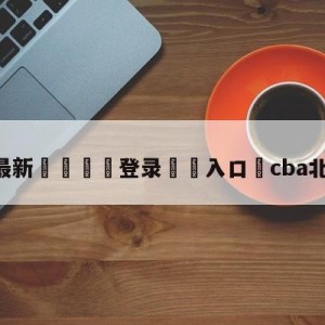 💥最新🍖登录⛔️入口⛎cba北京vs福建