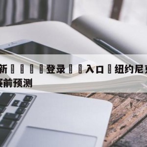 💥最新🍖登录⛔️入口⛎纽约尼克斯vs密尔沃基雄鹿赛前预测