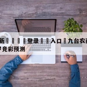 💥最新🍖登录⛔️入口⛎九台农商银行vs深圳马可波罗竞彩预测