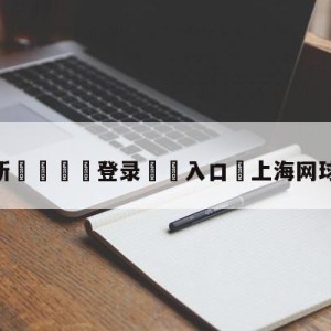 💥最新🍖登录⛔️入口⛎上海网球大师赛赛程