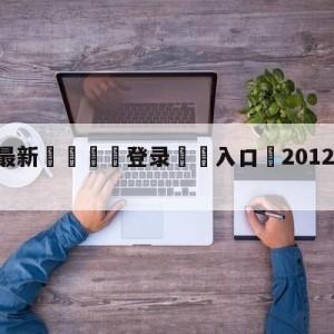 💥最新🍖登录⛔️入口⛎2012年12月12日