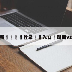 💥最新🍖登录⛔️入口⛎朗斯vs摩纳哥预测