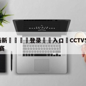 💥最新🍖登录⛔️入口⛎CCTV5今晚直播乒乓球决赛