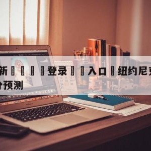 💥最新🍖登录⛔️入口⛎纽约尼克斯vs芝加哥公牛比分预测