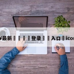 💥最新🍖登录⛔️入口⛎icon谢天宇