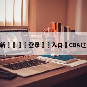 💥最新🍖登录⛔️入口⛎CBA辽宁今晚直播