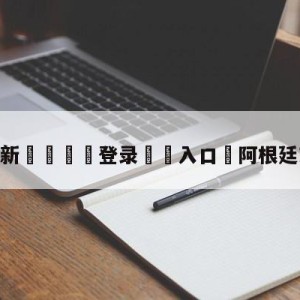 💥最新🍖登录⛔️入口⛎阿根廷对哥伦比亚