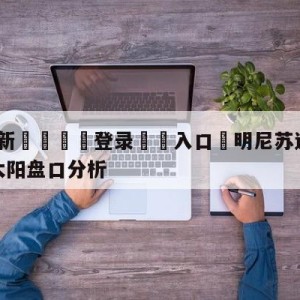 💥最新🍖登录⛔️入口⛎明尼苏达森林狼vs菲尼克斯太阳盘口分析