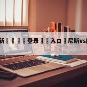 💥最新🍖登录⛔️入口⛎尼斯vs摩纳哥赛前预测