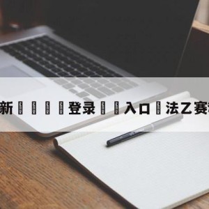 💥最新🍖登录⛔️入口⛎法乙赛程比分结果