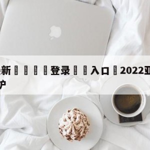 💥最新🍖登录⛔️入口⛎2022亚冠小组赛抽签新出炉