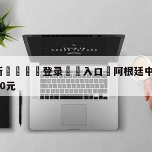 💥最新🍖登录⛔️入口⛎阿根廷中国行票价公布:最高4800元